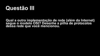 Questão III
Qual a outra implementação de rede (além da Internet)
segue o modelo OSI? Desenhe a pilha de protocolos
dessa rede que você mencionou.
 