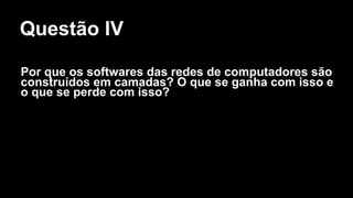 Questão IV
Por que os softwares das redes de computadores são
construídos em camadas? O que se ganha com isso e
o que se perde com isso?
 