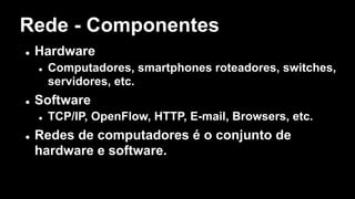 Rede - Componentes
l Hardware
l Computadores, smartphones roteadores, switches,
servidores, etc.
l Software
l TCP/IP, OpenFlow, HTTP, E-mail, Browsers, etc.
l Redes de computadores é o conjunto de
hardware e software.
 