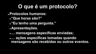 l Protocolos humanos:
l “Que horas são?”
l “Eu tenho uma pergunta.”
l Apresentações.
l … mensagens específicas enviadas;
l … ações específicas tomadas quando
mensagens são recebidas ou outros eventos.
O que é um protocolo?
 