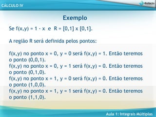 Aula 1: Integrais Múltiplas
CÁLCULO IV
Exemplo
Se f(x,y) = 1 - x e R = [0,1] x [0,1].
A região R será definida pelos pontos:
f(x,y) no ponto x = 0, y = 0 será f(x,y) = 1. Então teremos
o ponto (0,0,1).
f(x,y) no ponto x = 0, y = 1 será f(x,y) = 0. Então teremos
o ponto (0,1,0).
f(x,y) no ponto x = 1, y = 0 será f(x,y) = 0. Então teremos
o ponto (1,0,0).
f(x,y) no ponto x = 1, y = 1 será f(x,y) = 0. Então teremos
o ponto (1,1,0).
 