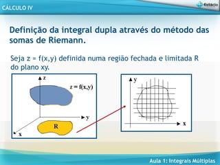 Aula 1: Integrais Múltiplas
CÁLCULO IV
Definição da integral dupla através do método das
somas de Riemann.
Seja z = f(x,y) definida numa região fechada e limitada R
do plano xy.
 