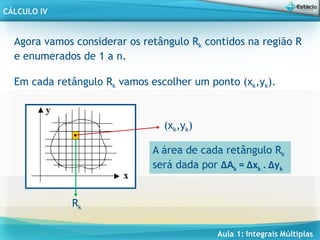 Aula 1: Integrais Múltiplas
CÁLCULO IV
Agora vamos considerar os retângulo Rk contidos na região R
e enumerados de 1 a n.
Em cada retângulo Rk vamos escolher um ponto (xk,yk).
(xk,yk)
Rk
A área de cada retângulo Rk
será dada por ∆Ak = ∆xk . ∆yk
 