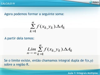 Aula 1: Integrais Múltiplas
CÁLCULO IV
k
k
n
k
k A
y
x
f 


).
(
1
,
Agora podemos formar a seguinte soma:
A partir dela temos:
k
k
n
k
k
n
A
y
x
f
Lim 




).
(
1
,
Se o limite existe, então chamamos integral dupla de f(x,y)
sobre a região R.
 