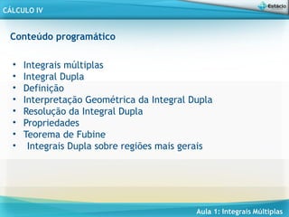 Aula 1: Integrais Múltiplas
CÁLCULO IV
Conteúdo programático
• Integrais múltiplas
• Integral Dupla
• Definição
• Interpretação Geométrica da Integral Dupla
• Resolução da Integral Dupla
• Propriedades
• Teorema de Fubine
• Integrais Dupla sobre regiões mais gerais
 