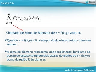 Aula 1: Integrais Múltiplas
CÁLCULO IV
Chamada de Soma de Riemann de z = f(x,y) sobre R.
k
k
n
k
k A
y
x
f 


).
(
1
,
Quando z = f(x,y) ≥ 0, a integral dupla é interpretada como um
volume.
A soma de Riemann representa uma aproximação do volume da
porção do espaço compreendido abaixo do gráfico de z = f(x,y) e
acima da região R do plano xy.
 