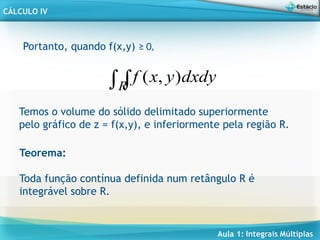 Aula 1: Integrais Múltiplas
CÁLCULO IV
Portanto, quando f(x,y) ≥ 0,

R
dxdy
y
x
f )
,
(
Temos o volume do sólido delimitado superiormente
pelo gráfico de z = f(x,y), e inferiormente pela região R.
Teorema:
Toda função contínua definida num retângulo R é
integrável sobre R.
 