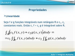 Aula 1: Integrais Múltiplas
CÁLCULO IV
Propriedades
Linearidade
Seja f e g funções integráveis num retângulo R e c1, c2
constantes reais. Então c1 f + c2 g é integrável sobre R.
 









R
R
R
dxdy
y
x
g
c
dxdy
y
x
f
c
dxdy
y
x
g
c
y
x
f
c
)
,
(
)
,
(
)
,
(
)
,
(
2
1
2
1
 