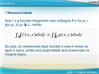 Aula 1: Integrais Múltiplas
CÁLCULO IV
Monotonicidade
Seja f e g funções integráveis num retângulo R e f(x,y) ≥
g(x,y), (x,y) , então:


  R
R
dxdy
y
x
g
dxdy
y
x
f )
,
(
)
,
(
Ou seja, se conhecemos duas funções e uma é menor ou
igual a outra, então esta propriedade será preservada na
integral dupla.
 