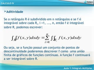 Aula 1: Integrais Múltiplas
CÁLCULO IV
Aditividade
Se o retângulo R é subdividido em n retângulos e se f é
integrável sobre cada Ri, i =1, ..., n, então f é integrável
sobre R, podemos escrever:





n
i
R
R i
dxdy
y
x
f
dxdy
y
x
f
1
)
,
(
)
,
(
Ou seja, se a função possui um conjunto de pontos de
descontinuidade poderemos descrever f como uma união
finita de gráficos de funções contínuas. A função f continuará
a ser integrável sobre R.
 