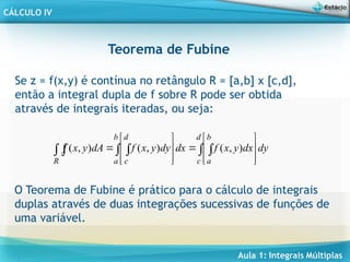 Aula 1: Integrais Múltiplas
CÁLCULO IV
Teorema de Fubine
Se z = f(x,y) é contínua no retângulo R = [a,b] x [c,d],
então a integral dupla de f sobre R pode ser obtida
através de integrais iteradas, ou seja:
 
 



















d
c
b
a
b
a
d
c
R
dy
dx
y
x
f
dx
dy
y
x
f
dA
y
x
f )
,
(
)
,
(
)
,
(
O Teorema de Fubine é prático para o cálculo de integrais
duplas através de duas integrações sucessivas de funções de
uma variável.
 