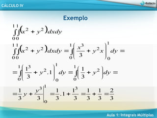 Aula 1: Integrais Múltiplas
CÁLCULO IV
Exemplo
 dxdy
y
x

 
1
0
1
0
2
2
 
3
2
3
1
3
1
3
1
1
.
3
1
3
3
1
3
1
1
.
3
1
3
3
1
0
3
1
0
2
1
0
1
0
2
3
1
0
1
0
2
3
1
0
1
0
2
2











































y
y
dy
y
dy
y
dy
x
y
x
dxdy
y
x
 