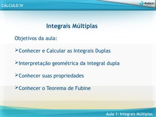 Aula 1: Integrais Múltiplas
CÁLCULO IV
Integrais Múltiplas
Objetivos da aula:
Conhecer e Calcular as Integrais Duplas
Interpretação geométrica da integral dupla
Conhecer suas propriedades
Conhecer o Teorema de Fubine
 