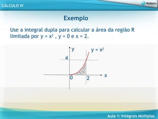 Aula 1: Integrais Múltiplas
CÁLCULO IV
Exemplo
Use a integral dupla para calcular a área da região R
limitada por y = x2
, y = 0 e x = 2.
2
4
0
y = x2
x
y
 