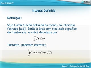 Aula 1: Integrais Múltiplas
CÁLCULO IV
Integral Definida
Definição:
Seja f uma função definida ao menos no intervalo
fechado [a,b]. Então a área com sinal sob o gráfico
de f entre x=a e x=b é denotada por
( )
b
a
f x dx

Portanto, podemos escrever,
 

b
a
b
f
a
f
dx
x
f )
(
)
(
)
(
 