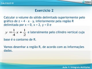 Aula 1: Integrais Múltiplas
CÁLCULO IV
Exercício 2
Calcular o volume do sólido delimitado superiormente pelo
gráfico de z = 4 – x – y, inferiormente pela região R
delimitada por x = 0, x = 2, y = 0 e
e lateralmente pelo cilindro vertical cuja
base é o contorno de R.
Vamos desenhar a região R, de acordo com as informações
dadas.
2
1
4
1

 x
y
 