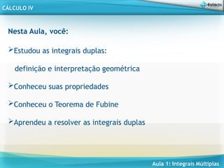 Aula 1: Integrais Múltiplas
CÁLCULO IV
Nesta Aula, você:
Estudou as integrais duplas:
definição e interpretação geométrica
Conheceu suas propriedades
Conheceu o Teorema de Fubine
Aprendeu a resolver as integrais duplas
 