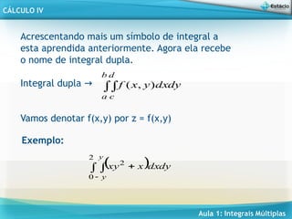 Aula 1: Integrais Múltiplas
CÁLCULO IV
Acrescentando mais um símbolo de integral a
esta aprendida anteriormente. Agora ela recebe
o nome de integral dupla.
Integral dupla →
Vamos denotar f(x,y) por z = f(x,y)
dy
dx
y
x
f
b
a
d
c

 )
,
(
Exemplo:
  dy
dx
x
xy
y
y



2
0
2
 