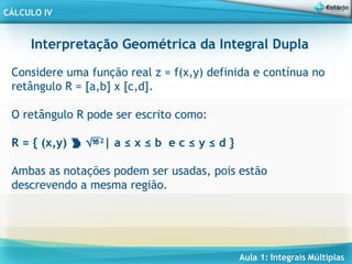 Aula 1: Integrais Múltiplas
CÁLCULO IV
Interpretação Geométrica da Integral Dupla
Considere uma função real z = f(x,y) definida e contínua no
retângulo R = [a,b] x [c,d].
O retângulo R pode ser escrito como:
R = { (x,y)  2
| a ≤ x ≤ b e c ≤ y ≤ d }
Ambas as notações podem ser usadas, pois estão
descrevendo a mesma região.
 
