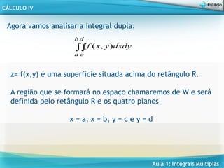 Aula 1: Integrais Múltiplas
CÁLCULO IV
dy
dx
y
x
f
b
a
d
c

 )
,
(
Agora vamos analisar a integral dupla.
z= f(x,y) é uma superfície situada acima do retângulo R.
A região que se formará no espaço chamaremos de W e será
definida pelo retângulo R e os quatro planos
x = a, x = b, y = c e y = d
 