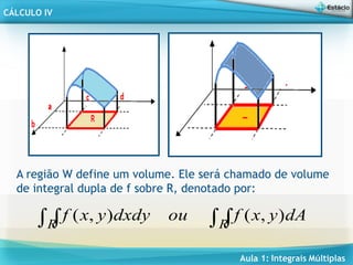 Aula 1: Integrais Múltiplas
CÁLCULO IV
A região W define um volume. Ele será chamado de volume
de integral dupla de f sobre R, denotado por:

 R
R
dA
y
x
f
ou
dxdy
y
x
f )
,
(
)
,
(
 