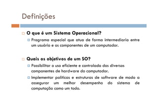  O que é um Sistema Operacional?
 Programa especial que atua de forma intermediaria entre
um usuário e os componentes de um computador.
 Quais os objetivos de um SO?
 Possibilitar o uso eficiente e controlado dos diversos
componentes de hardware do computador.
 Implementar políticas e estruturas de software de modo a
assegurar um melhor desempenho do sistema de
computação como um todo.
Definições
 