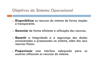 Objetivos do Sistema Operacional
 Disponibilizar os recursos do sistema de forma simples
e transparente.
 Gerenciar de forma eficiente a utilização dos recursos.
 Garantir a integridade e a segurança dos dados
armazenados e processados no sistema, além dos seus
recursos físicos.
 Proporcionar uma interface adequada para os
usuários utilizarem os recursos do sistema.
 