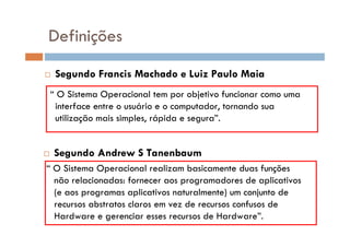  Segundo Francis Machado e Luiz Paulo Maia
“ O Sistema Operacional tem por objetivo funcionar como uma
interface entre o usuário e o computador, tornando sua
utilização mais simples, rápida e segura”.
Definições
 Segundo Andrew S Tanenbaum
“ O Sistema Operacional realizam basicamente duas funções
não relacionadas: fornecer aos programadores de aplicativos
(e aos programas aplicativos naturalmente) um conjunto de
recursos abstratos claros em vez de recursos confusos de
Hardware e gerenciar esses recursos de Hardware”.
 