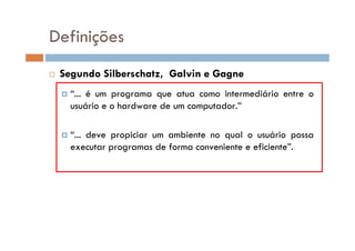  Segundo Silberschatz, Galvin e Gagne
 “... é um programa que atua como intermediário entre o
usuário e o hardware de um computador.”
 “... deve propiciar um ambiente no qual o usuário possa
executar programas de forma conveniente e eficiente”.
Definições
 