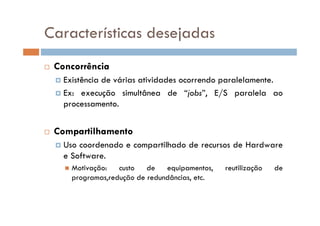 Características desejadas
 Concorrência
 Existência de várias atividades ocorrendo paralelamente.
 Ex: execução simultânea de “jobs”, E/S paralela ao
processamento.
 Compartilhamento
 Uso coordenado e compartilhado de recursos de Hardware
e Software.
 Motivação: custo de equipamentos, reutilização de
programas,redução de redundâncias, etc.
 