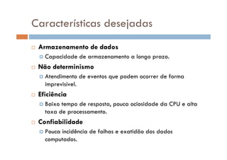  Armazenamento de dados
 Capacidade de armazenamento a longo prazo.
 Não determinismo
 Atendimento de eventos que podem ocorrer de forma
imprevisível.
 Eficiência
 Baixo tempo de resposta, pouca ociosidade da CPU e alta
taxa de processamento.
 Confiabilidade
 Pouca incidência de falhas e exatidão dos dados
computados.
Características desejadas
 