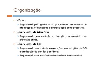  Núcleo
 Responsável pela gerência do processador, tratamento de
interrupções, comunicação e sincronização entre processos.
 Gerenciador de Memória
 Responsável pelo controle e alocação de memória aos
processos ativos.
 Gerenciador de E/S
 Responsável pelo controle e execução de operações de E/S
e otimização do uso dos periféricos.
 Responsável pela interface conversacional com o usuário.
Organização
 