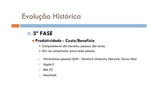 Evolução Histórica
 3ª FASE
 Produtividade - Custo/Beneficio
 Computadores são baratos; pessoas são caras.
 Dar um computador para cada pessoa.
 Workstation pessoal (SUN - Stanford University Network, Xerox Alto)
 Apple II
 IBM PC
 MacIntosh
 