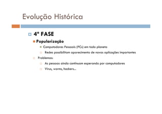 Evolução Histórica
 4ª FASE
 Popularização
 Computadores Pessoais (PCs) em todo planeta
 Redes possibilitam aparecimento de novas aplicações importantes
 Problemas:
 As pessoas ainda continuam esperando por computadores
 Virus, worms, hackers...
 