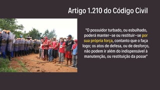 Artigo 1.210 do Código Civil
"O possuidor turbado, ou esbulhado,
poderá manter-se ou restituir-se por
sua própria força, contanto que o faça
logo; os atos de defesa, ou de desforço,
não podem ir além do indispensável à
manutenção, ou restituição da posse"
 