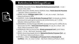 CÂMARA, Alexandre Freitas. Manual de direito processual Civil. – 2. ed. –
Barueri: Atlas, 2023.
1.
BAHIA, Alexandre; NUNES, Dierle; PEDRON, Flávio. Teoria Geral do Processo
- Salvador: Editora Juspodvum, 2021.
2.
BORBA, Mozart. Diálogos sobre o CPC - 11. ed., rev. e ampl. - São Paulo:
Editora JusPodvum, 2024.
3.
DIDIER JR., Fredie. Curso de Direito Processual Civil. Introdução ao direito
processual civil, parte geral e processo de conhecimento. vol. 1, 25 Ed.
Salvador: Editora JusPodium, 2023.
4.
DINAMARCO, Cândido Rangel; BADARÓ, Gustavo Henrique R.I; LOPES, Bruno
Vasconcelo Carrilho. Teoria Geral do Processo. 35. ed.,rev. e atual. - São
Paulo: Editora Juspodvum, 2024.
5.
GONÇALVES, Marcus Vinicius Rios. Direito processual civil; coord. Pedro
Lenza. – 13. ed. - São Paulo: SaraivaJur, 2022.
6.
NEVES, Daniel Assumpção Amorim. Manual de Direito Processo Civil - ed.
15 - São Paulo: Editora JusPodvum, 2023.
7.
VITORELLI, Edilson. Introdução ao Processo Civil e à Resolução de
Conflitos- 2.ed., rev. atual. e ampl. - São Paulo: Editora JusPodvum, 2023.
8.
 