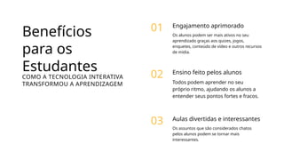 Benefícios
para os
Estudantes
COMO A TECNOLOGIA INTERATIVA
TRANSFORMOU A APRENDIZAGEM
Engajamento aprimorado
Os alunos podem ser mais ativos no seu
aprendizado graças aos quizes, jogos,
enquetes, conteúdo de vídeo e outros recursos
de mídia.
01
Ensino feito pelos alunos
Todos podem aprender no seu
próprio ritmo, ajudando os alunos a
entender seus pontos fortes e fracos.
02
Aulas divertidas e interessantes
Os assuntos que são considerados chatos
pelos alunos podem se tornar mais
interessantes.
03
 