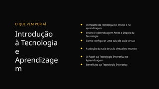 Introdução
à Tecnologia
e
Aprendizage
m
O QUE VEM POR AÍ O Impacto da Tecnologia no Ensino e na
aprendizagem
Ensino e Aprendizagem Antes e Depois da
Tecnologia
Como configurar uma sala de aula virtual
A adoção da sala de aula virtual no mundo
O Papel da Tecnologia Interativa na
Aprendizagem
Benefícios da Tecnologia Interativa
 