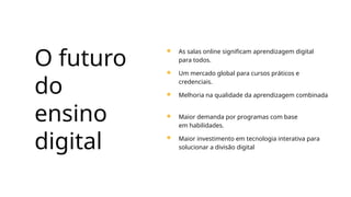 O futuro
do
ensino
digital
As salas online significam aprendizagem digital
para todos.
Um mercado global para cursos práticos e
credenciais.
Melhoria na qualidade da aprendizagem combinada
Maior demanda por programas com base
em habilidades.
Maior investimento em tecnologia interativa para
solucionar a divisão digital
 