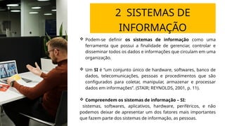 2 SISTEMAS DE
INFORMAÇÃO
 Podem-se definir os sistemas de informação como uma
ferramenta que possui a finalidade de gerenciar, controlar e
disseminar todos os dados e informações que circulam em uma
organização.
 Um SI é “um conjunto único de hardware, softwares, banco de
dados, telecomunicações, pessoas e procedimentos que são
configurados para coletar, manipular, armazenar e processar
dados em informações”. (STAIR; REYNOLDS, 2001, p. 11).
 Compreendem os sistemas de informação – SI:
sistemas, softwares, aplicativos, hardware, periféricos, e não
podemos deixar de apresentar um dos fatores mais importantes
que fazem parte dos sistemas de informação, as pessoas.
 