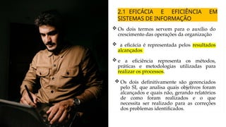 2.1 EFICÁCIA E EFICIÊNCIA EM
SISTEMAS DE INFORMAÇÃO
 Os dois termos servem para o auxílio do
crescimento das operações da organização
 a eficácia é representada pelos resultados
alcançados
 e a eficiência representa os métodos,
práticas e metodologias utilizadas para
realizar os processos.
 Os dois definitivamente são gerenciados
pelo SI, que analisa quais objetivos foram
alcançados e quais não, gerando relatórios
de como foram realizados e o que
necessita ser realizado para as correções
dos problemas identificados.
 