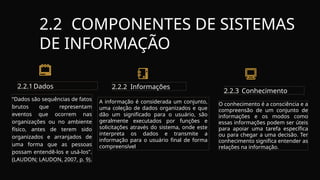 2.2 COMPONENTES DE SISTEMAS
DE INFORMAÇÃO
2.2.1 Dados
“Dados são sequências de fatos
brutos que representam
eventos que ocorrem nas
organizações ou no ambiente
físico, antes de terem sido
organizados e arranjados de
uma forma que as pessoas
possam entendê-los e usá-los”.
(LAUDON; LAUDON, 2007, p. 9).
2.2.2 Informações
2.2.3 Conhecimento
O conhecimento é a consciência e a
compreensão de um conjunto de
informações e os modos como
essas informações podem ser úteis
para apoiar uma tarefa específica
ou para chegar a uma decisão. Ter
conhecimento significa entender as
relações na informação.
A informação é considerada um conjunto,
uma coleção de dados organizados e que
dão um significado para o usuário, são
geralmente executados por funções e
solicitações através do sistema, onde este
interpreta os dados e transmite a
informação para o usuário final de forma
compreensível
 