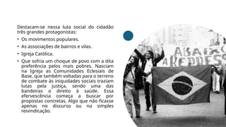 Destacam-se nessa luta social do cidadão
três grandes protagonistas:
• Os movimentos populares.
• As associações de bairros e vilas.
• Igreja Católica.
• Que sofria um choque de povo com a dita
preferência pelos mais pobres. Nasciam
na Igreja as Comunidades Eclesiais de
Base, que também voltadas para o terreno
de combate às iniquidades sociais traziam
lutas pela justiça, sendo uma das
bandeiras o direito à saúde. Essa
efervescência começa a buscar por
propostas concretas. Algo que não ficasse
apenas no discurso ou na simples
reivindicação.
 