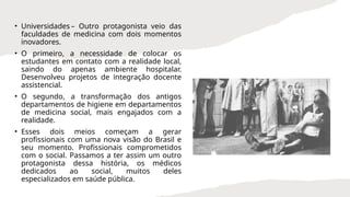 • Universidades – Outro protagonista veio das
faculdades de medicina com dois momentos
inovadores.
• O primeiro, a necessidade de colocar os
estudantes em contato com a realidade local,
saindo do apenas ambiente hospitalar.
Desenvolveu projetos de integração docente
assistencial.
• O segundo, a transformação dos antigos
departamentos de higiene em departamentos
de medicina social, mais engajados com a
realidade.
• Esses dois meios começam a gerar
profissionais com uma nova visão do Brasil e
seu momento. Profissionais comprometidos
com o social. Passamos a ter assim um outro
protagonista dessa história, os médicos
dedicados ao social, muitos deles
especializados em saúde pública.
 