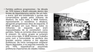 • Partidos políticos progressistas – Na década
de 1970 estava o Brasil colocado dentro dos
limites do bipartidarismo estrito. De um lado,
a Arena, que era considerada o partido dos
conservadores guiado pelos militares da
ditadura. De outro lado, o MDB histórico,
representando a resistência à ditadura,
abrigando progressistas ditos de esquerda. O
MDB abrigava em suas fileiras todos os
militantes da esquerda que eram
impossibilitados de se constituírem como
partidos. Todas as correntes ditas comunistas
lá estavam. Os vários grupos se juntaram
numa única sigla. O MDB buscava o trabalho
junto com a comunidade na periferia dos
grandes centros urbanos e em algumas
prefeituras. De início conseguiram emplacar
alguns deputados, e na segunda investida, no
ano 1976, expandiram-se assumindo
prefeituras importantes de cidades médias.
 