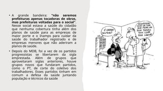 • A grande bandeira: "não seremos
prefeituras apenas tocadoras de obras,
mas prefeituras voltadas para o social".
Nesse social estava a saúde do cidadão
que nenhuma cobertura tinha além dos
planos de saúde para as empresas de
maior porte e o Inamps para cuidar da
saúde do trabalhador registrado e de
empresas menores que não aderiram a
planos de saúde.
• Depois do MDB, foi a vez de os partidos
progressistas se libertarem da sigla
emprestada. Além de grupos que
aproveitaram siglas anteriores, houve
grupos novos que fundaram partidos,
como o PT, de corte do coletivo dos
trabalhadores. Esses partidos tinham em
comum a defesa da saúde juntando
população e técnicos da saúde
 
