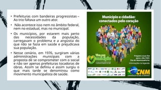 • Prefeituras com bandeiras progressistas –
Ao trio faltava um outro ator.
• Não acontece isso nem no âmbito federal,
nem no estadual, mas no municipal.
• Os municípios, por estarem mais perto
das necessidades da população,
carregavam o problema e a angústia do
que não se fazia em saúde e prejudicava
sua população.
• Nesse cenário, em 1976, surgiram várias
administrações municipais com a
proposta de se comprometer com o social
e não ser apenas prefeituras tocadoras de
obras. Assim se definiu e assim surgiu o
que mais tarde se denominou como
movimento municipalista de saúde.
 