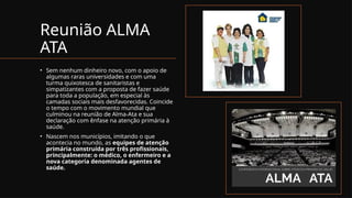 Reunião ALMA
ATA
• Sem nenhum dinheiro novo, com o apoio de
algumas raras universidades e com uma
turma quixotesca de sanitaristas e
simpatizantes com a proposta de fazer saúde
para toda a população, em especial às
camadas sociais mais desfavorecidas. Coincide
o tempo com o movimento mundial que
culminou na reunião de Alma-Ata e sua
declaração com ênfase na atenção primária à
saúde.
• Nascem nos municípios, imitando o que
acontecia no mundo, as equipes de atenção
primária construída por três profissionais,
principalmente: o médico, o enfermeiro e a
nova categoria denominada agentes de
saúde.
 