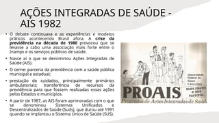 AÇÕES INTEGRADAS DE SAÚDE -
AIS 1982
• O debate continuava e as experiências e modelos
práticos acontecendo Brasil afora. A crise da
previdência na década de 1980 provocou que se
levasse a cabo uma associação mais forte entre o
Inamps e os serviços públicos de saúde.
• Nasce aí o que se denominou Ações Integradas de
Saúde (AIS).
• O cerne: parceria da previdência com a saúde pública
municipal e estadual;
• prestação de cuidados, principalmente primários
ambulatoriais; transferência de recursos da
previdência para que fossem realizadas essas ações
pelos Estados e municípios.
• A partir de 1987, as AIS foram aprimoradas com o que
se denominou Sistemas Unificados e
Descentralizados de Saúde (Suds), que durou até 1991
quando se implantou o Sistema Único de Saúde (SUS).
 