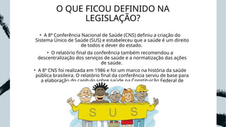 O QUE FICOU DEFINIDO NA
LEGISLAÇÃO?
• A 8ª Conferência Nacional de Saúde (CNS) definiu a criação do
Sistema Único de Saúde (SUS) e estabeleceu que a saúde é um direito
de todos e dever do estado.
• O relatório final da conferência também recomendou a
descentralização dos serviços de saúde e a normatização das ações
de saúde.
• A 8ª CNS foi realizada em 1986 e foi um marco na história da saúde
pública brasileira. O relatório final da conferência serviu de base para
a elaboração do capítulo sobre saúde na Constituição Federal de
1988.
 